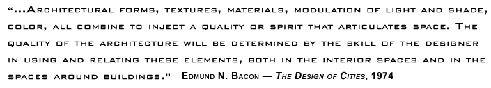 ...Architectural forms, textures, materials, modulation of light and shade, color, all combine to inject a quality or spirit that articulates space. The quality of the architecture will be determined by the skill of the designer in using and relating these elements, both in the interior spaces and in the spaces around buildings. ~ Edmund N. Bacon — The Design of Cities, 1974