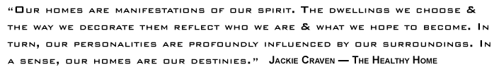 Our homes are manifestations of our spirit. The dwellings we choose & the way we decorate them reflect who we are & what	we hope to become. In turn, our personalities are profoundly influenced by our surroundings. In a sense, our homes are our destinies.